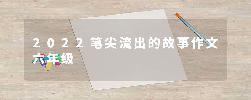2022笔尖流出的故事作文六年级