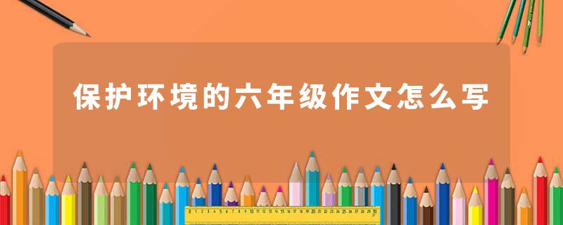 保护环境的六年级作文怎么写