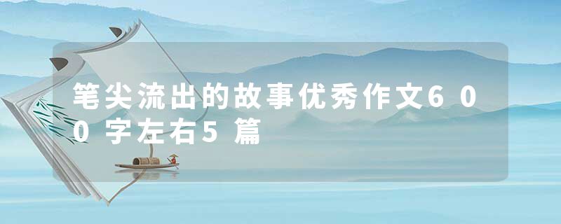 笔尖流出的故事优秀作文600字左右5篇