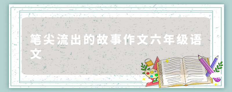 笔尖流出的故事作文六年级语文