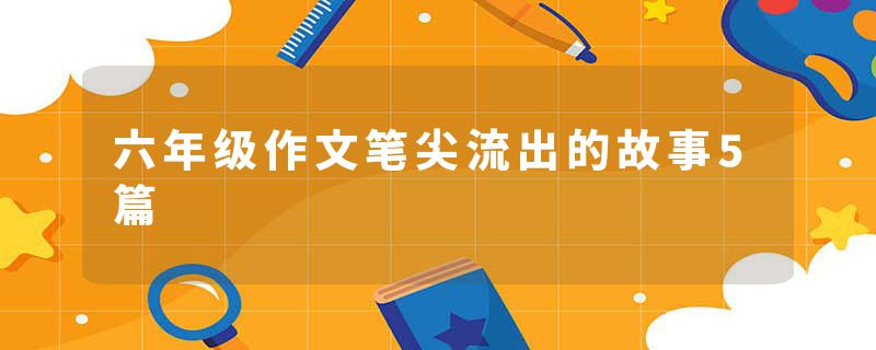 六年级作文笔尖流出的故事5篇
