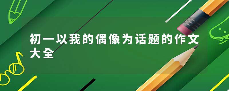 初一以我的偶像为话题的作文大全