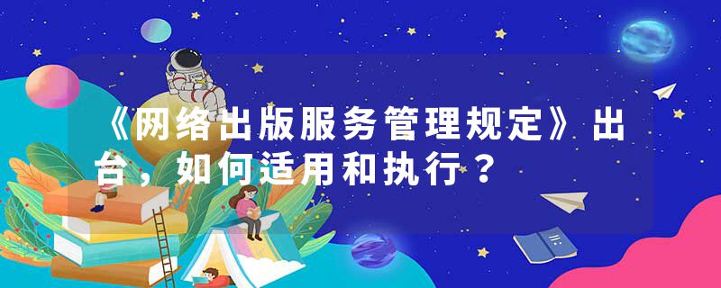 《网络出版服务管理规定》出台，如何适用和执行？