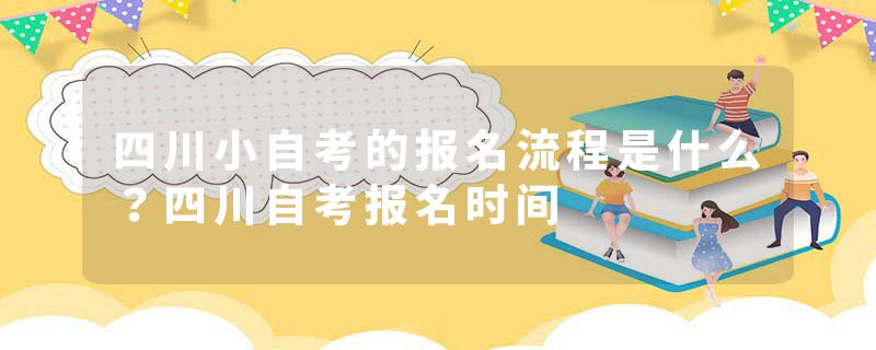 四川小自考的报名流程是什么？四川自考报名时间