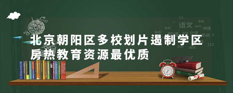 北京朝阳区多校划片遏制学区房热教育资源最优质