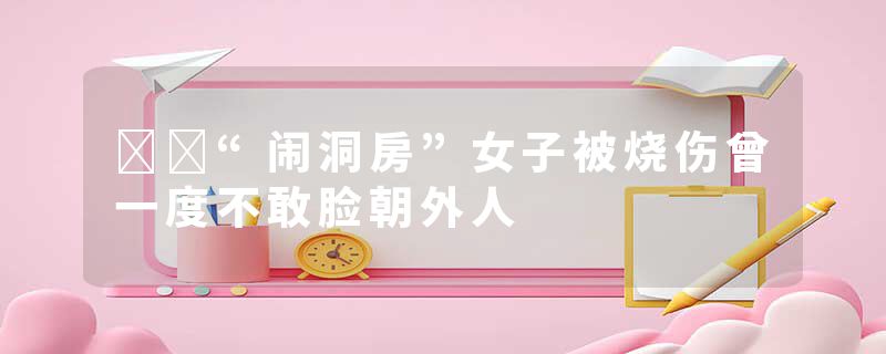 ​​“闹洞房”女子被烧伤曾一度不敢脸朝外人