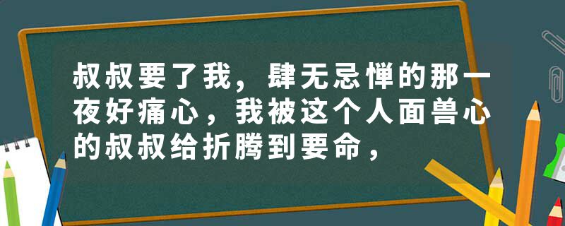 叔叔要了我,肆无忌惮的那一夜好痛心，我被这个人面兽心的叔叔给折腾到要命，