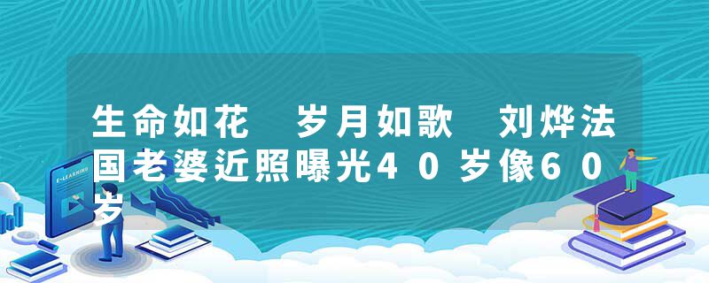 生命如花 岁月如歌 刘烨法国老婆近照曝光40岁像60岁