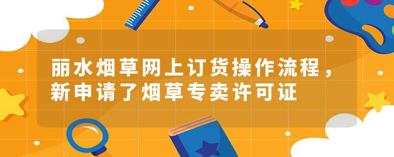 丽水烟草网上订货操作流程，新申请了烟草专卖许可证