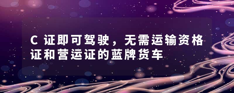 C证即可驾驶，无需运输资格证和营运证的蓝牌货车