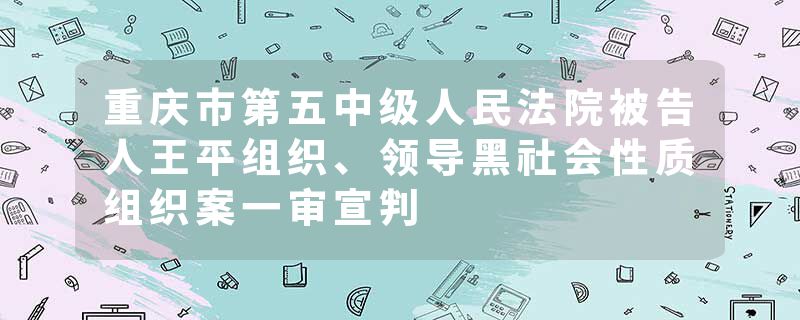 重庆市第五中级人民法院被告人王平组织、领导黑社会性质组织案一审宣判