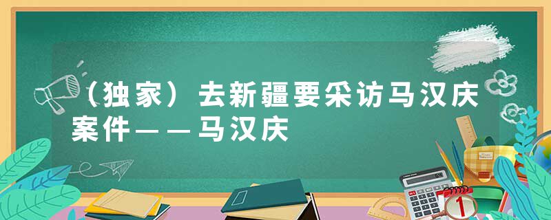 （独家）去新疆要采访马汉庆案件——马汉庆