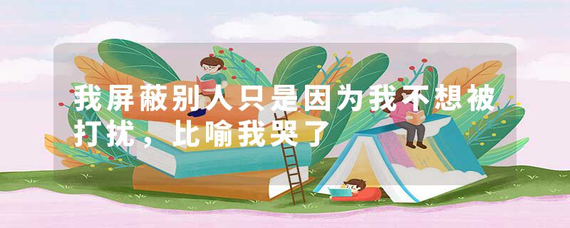 我屏蔽别人只是因为我不想被打扰，比喻我哭了