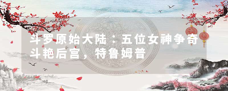 斗罗原始大陆：五位女神争奇斗艳后宫，特鲁姆普