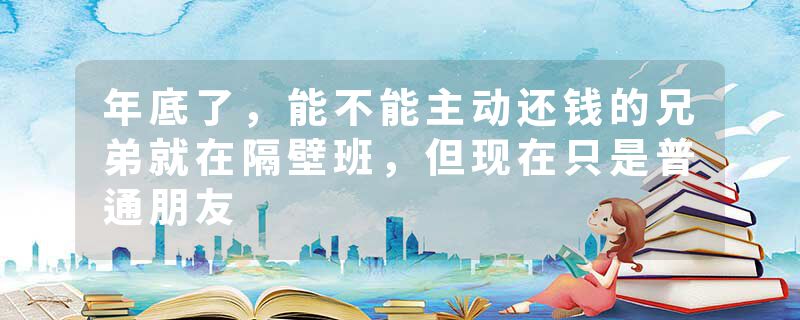 年底了,能不能主动还钱的兄弟就在隔壁班,但现在只是普通朋友