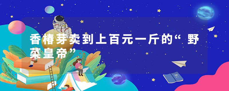 香椿芽卖到上百元一斤的“野菜皇帝”