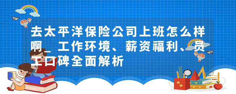 去太平洋保险公司上班怎么样啊_工作环境、薪资福利、员工口碑全面解析