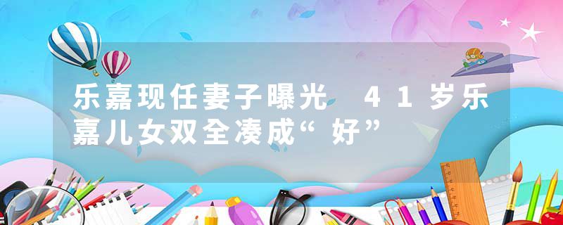 乐嘉现任妻子曝光 41岁乐嘉儿女双全凑成“好”