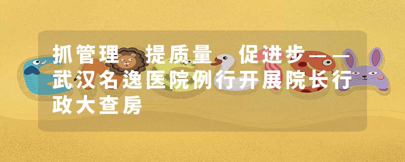 抓管理 提质量 促进步——武汉名逸医院例行开展院长行政大查房