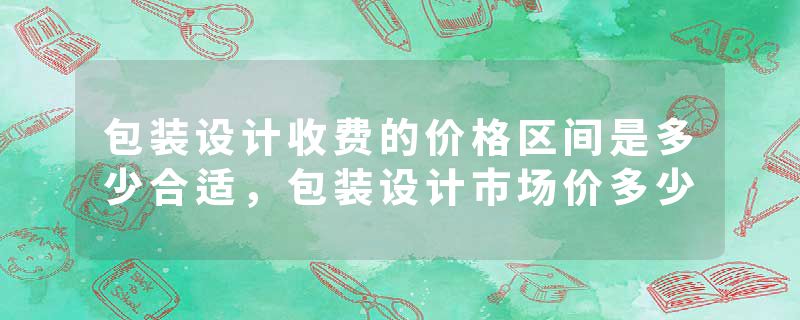 包装设计收费的价格区间是多少合适，包装设计市场价多少