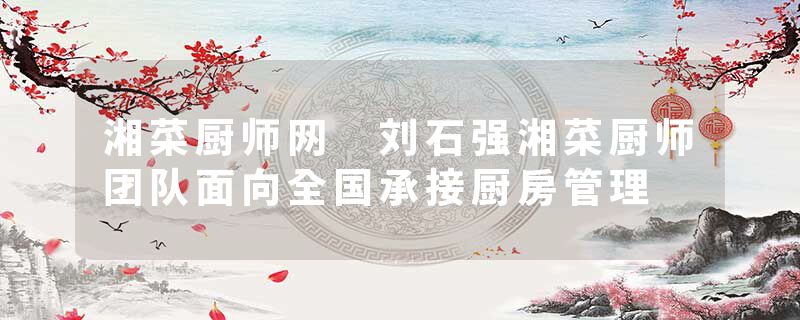 湘菜厨师网 刘石强湘菜厨师团队面向全国承接厨房管理