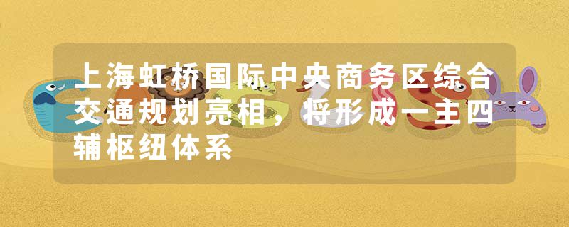 上海虹桥国际中央商务区综合交通规划亮相，将形成一主四辅枢纽体系
