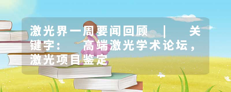 激光界一周要闻回顾 | 关键字: 高端激光学术论坛，激光项目鉴定