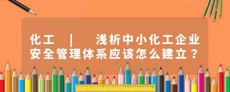 化工 | 浅析中小化工企业安全管理体系应该怎么建立？