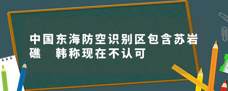 中国东海防空识别区包含苏岩礁 韩称现在不认可