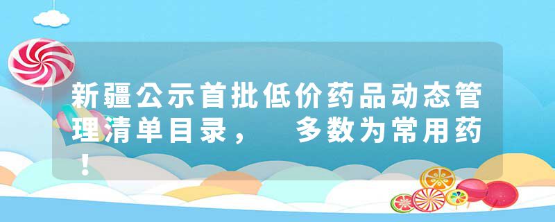 新疆公示首批低价药品动态管理清单目录， 多数为常用药！