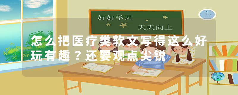 怎么把医疗类软文写得这么好玩有趣？还要观点尖锐