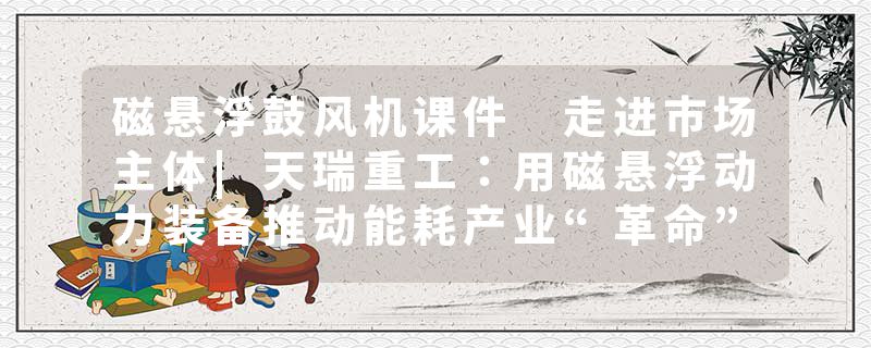 磁悬浮鼓风机课件 走进市场主体|天瑞重工：用磁悬浮动力装备推动能耗产业“革命”