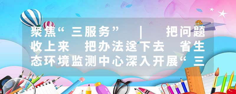 聚焦“三服务” | 把问题收上来 把办法送下去 省生态环境监测中心深入开展“三服