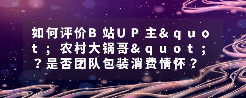 如何评价B站UP主"农村大锅哥"？是否团队包装消费情怀？