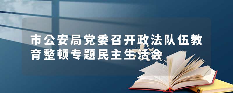 市公安局党委召开政法队伍教育整顿专题民主生活会