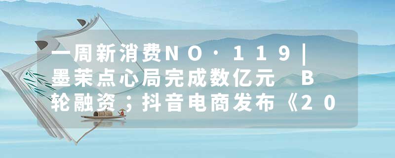 一周新消费NO·119| 墨茉点心局完成数亿元 B 轮融资；抖音电商发布《202