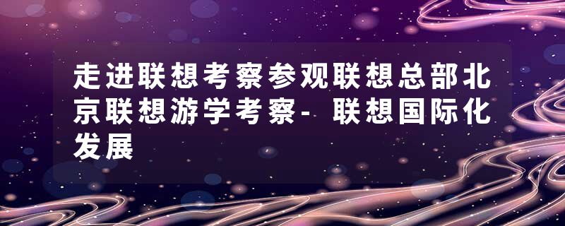 走进联想考察参观联想总部北京联想游学考察-联想国际化发展
