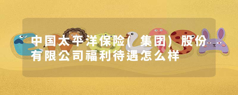 中国太平洋保险(集团)股份有限公司福利待遇怎么样