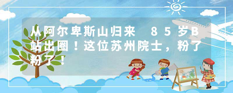 从阿尔卑斯山归来 85岁B站出圈！这位苏州院士，粉了粉了！