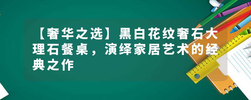 【奢华之选】黑白花纹奢石大理石餐桌，演绎家居艺术的经典之作