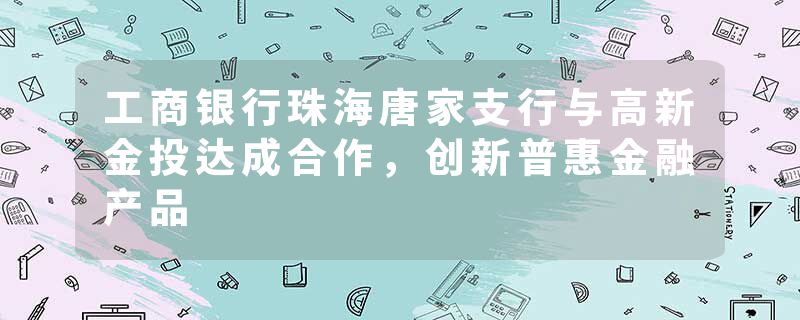 工商银行珠海唐家支行与高新金投达成合作，创新普惠金融产品