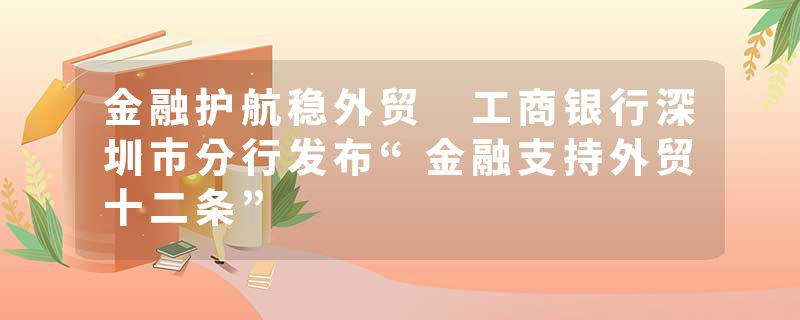 金融护航稳外贸 工商银行深圳市分行发布“金融支持外贸十二条”