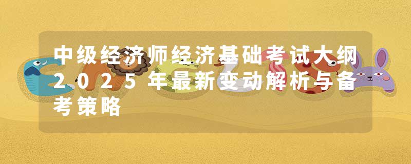 中级经济师经济基础考试大纲2025年最新变动解析与备考策略