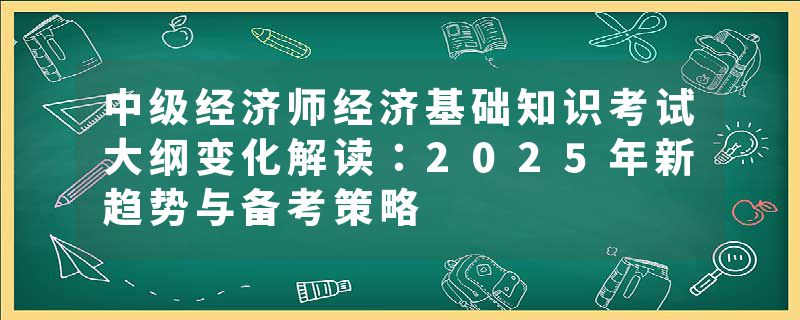 中级经济师经济基础知识考试大纲变化解读：2025年新趋势与备考策略