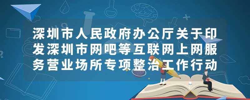 深圳市人民政府办公厅关于印发深圳市网吧等互联网上网服务营业场所专项整治工作行动方案的通知