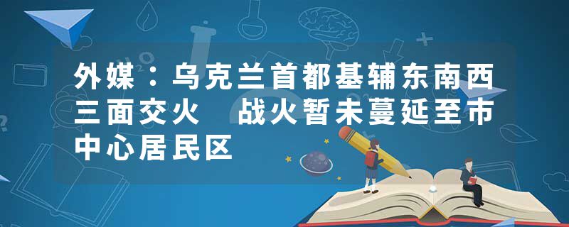 外媒：乌克兰首都基辅东南西三面交火 战火暂未蔓延至市中心居民区