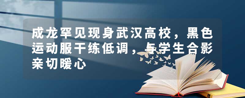成龙罕见现身武汉高校，黑色运动服干练低调，与学生合影亲切暖心