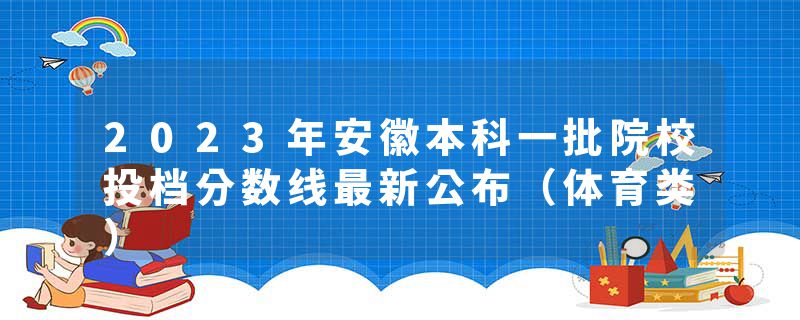 2023年安徽本科一批院校投档分数线最新公布（体育类）