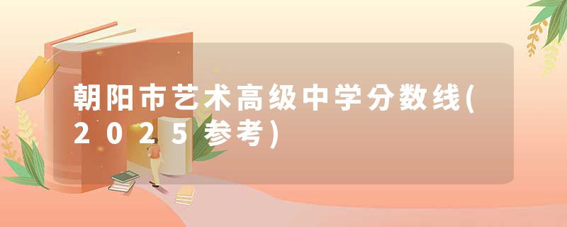 朝阳市艺术高级中学分数线(2025参考)