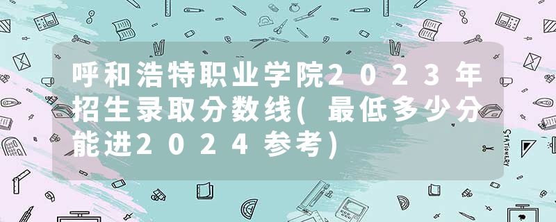 呼和浩特职业学院2023年招生录取分数线(最低多少分能进2024参考)